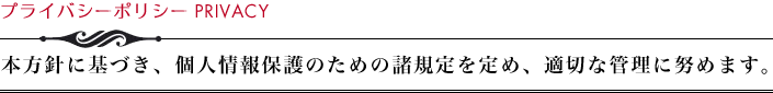 プライバシーポリシー　本方針に基づき、個人情報保護のための諸規定を定め、適切な管理に努めます。